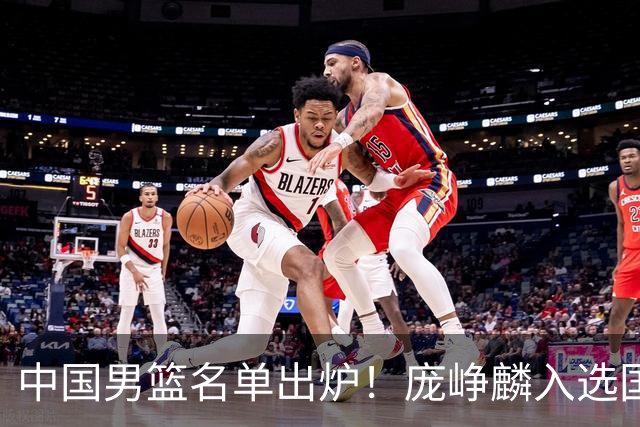 中国男篮名单出炉！庞峥麟入选国家队，他凭什么能挤掉程帅澎？