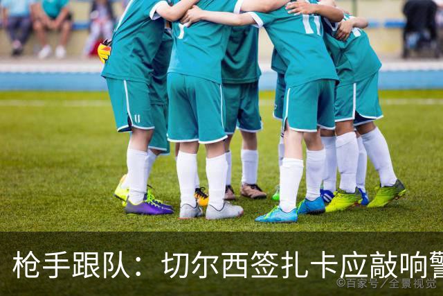 枪手跟队：切尔西签扎卡应敲响警钟，这是他们引援策略改变的信号